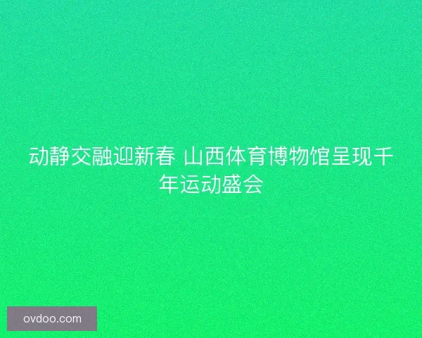 动静交融迎新春 山西体育博物馆呈现千年运动盛会