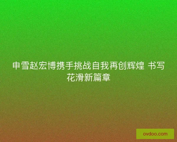申雪赵宏博携手挑战自我再创辉煌 书写花滑新篇章