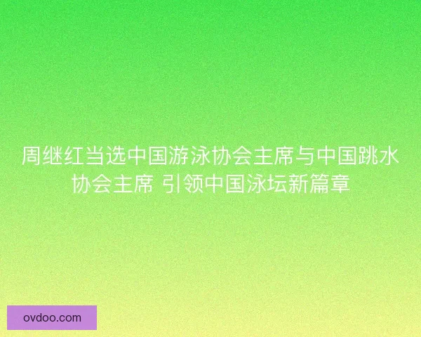 周继红当选中国游泳协会主席与中国跳水协会主席 引领中国泳坛新篇章