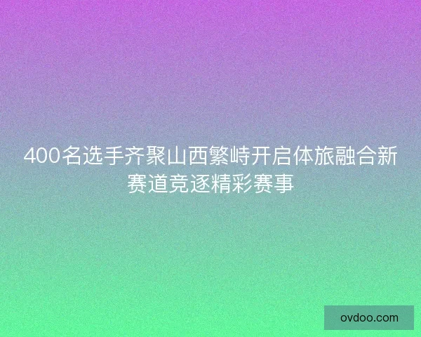 400名选手齐聚山西繁峙开启体旅融合新赛道竞逐精彩赛事