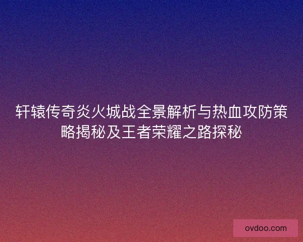 轩辕传奇炎火城战全景解析与热血攻防策略揭秘及王者荣耀之路探秘