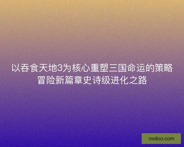 以吞食天地3为核心重塑三国命运的策略冒险新篇章史诗级进化之路