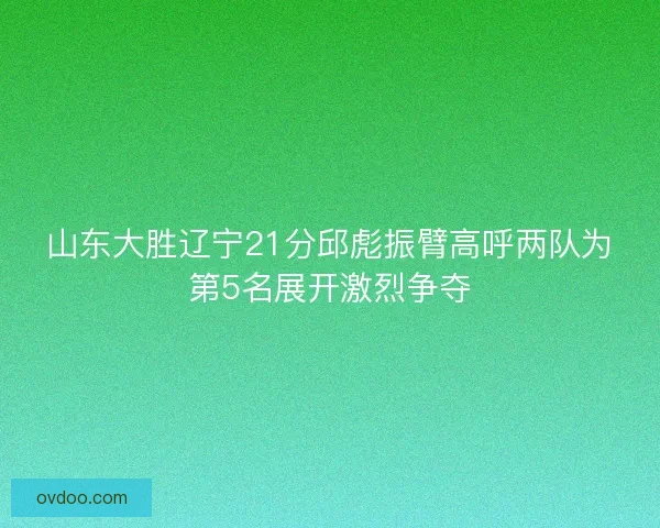 山东大胜辽宁21分邱彪振臂高呼两队为第5名展开激烈争夺