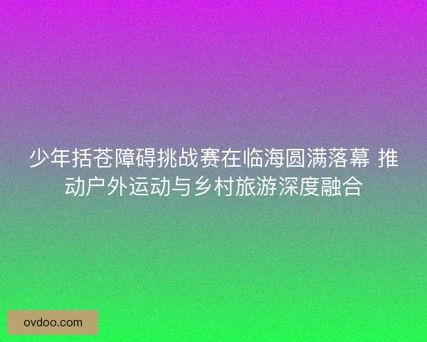 少年括苍障碍挑战赛在临海圆满落幕 推动户外运动与乡村旅游深度融合