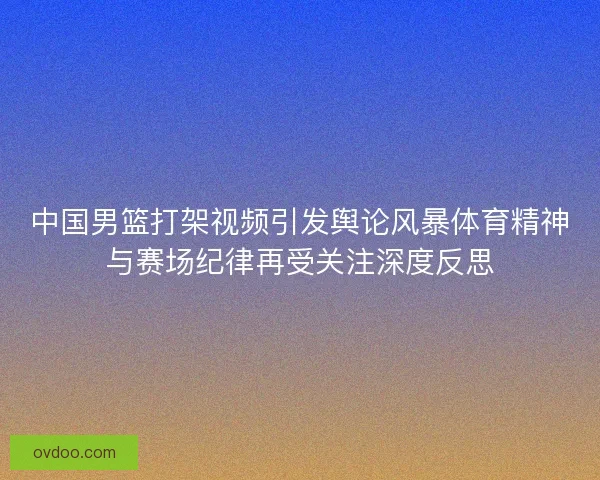 中国男篮打架视频引发舆论风暴体育精神与赛场纪律再受关注深度反思