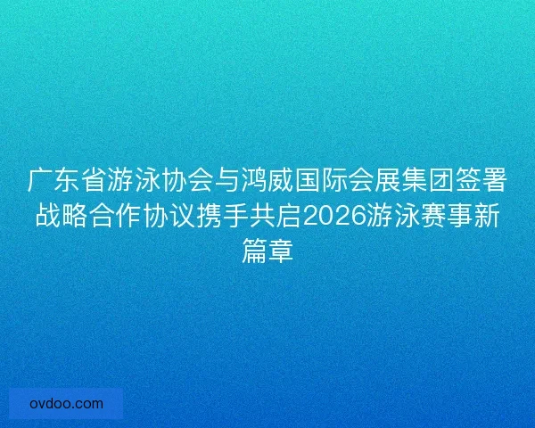 广东省游泳协会与鸿威国际会展集团签署战略合作协议携手共启2026游泳赛事新篇章