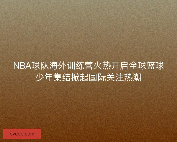 NBA球队海外训练营火热开启全球篮球少年集结掀起国际关注热潮
