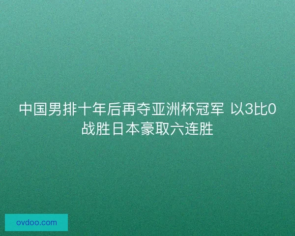 中国男排十年后再夺亚洲杯冠军 以3比0战胜日本豪取六连胜